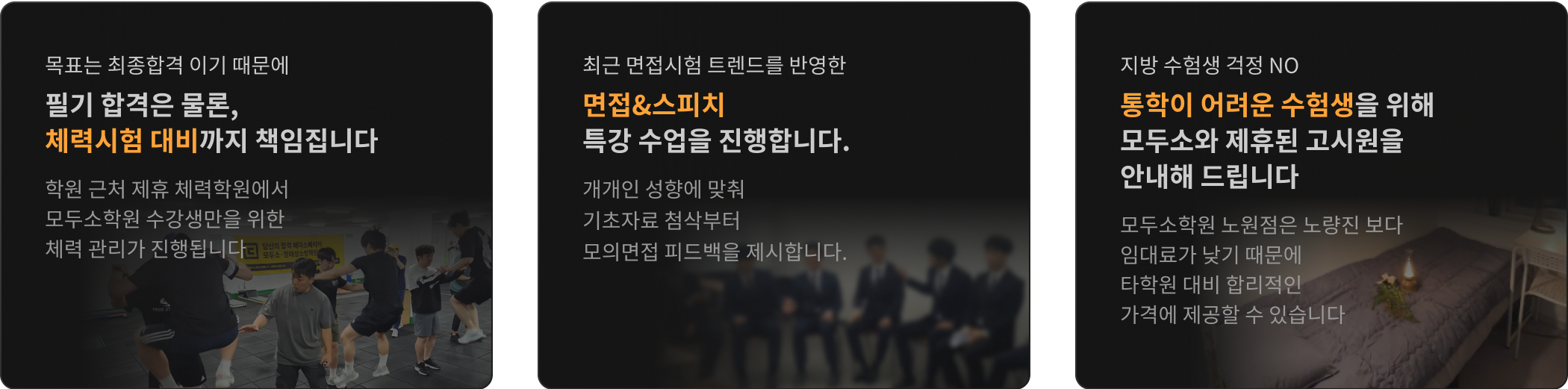목표는 최종합격 이기 때문에 필기 합격은 물론, 체력과 면접까지 책임 집니다 / 실제 시험과 동일한 75분 단위 자습 엄격한 시간 관리 학원 내 자습실을 운영합니다 / 지방 수험생 걱정 NO 통학이 어려운 수험생을 위해 모두소와 제휴된 고시원을 안내해 드립니다