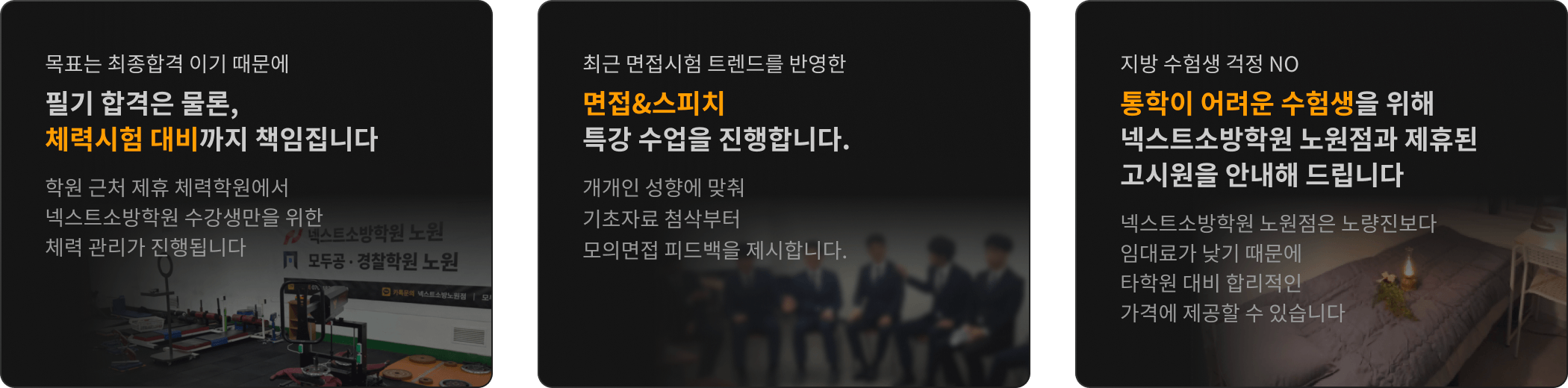 목표는 최종합격 이기 때문에 필기 합격은 물론, 체력과 면접까지 책임 집니다 / 실제 시험과 동일한 75분 단위 자습 엄격한 시간 관리 학원 내 자습실을 운영합니다 / 지방 수험생 걱정 NO 통학이 어려운 수험생을 위해 제휴된 고시원을 안내해 드립니다